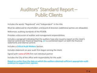 17-4
Auditors’ Standard Report –
Public Clients
Includes the words “Registered” and “Independent” in the title.
Must be addressed to shareholders and board of directors (additional parties are allowable).
References auditing standards of the PCAOB.
Provides a discussion of auditor and management responsibilities.
Includes a paragraph indicating that the auditors have also issued a report on the client’s
internal control over financial reporting, or is a combined report on both the financial
statements and internal control.
Includes a Critical Audit Matters Section.
Includes statement on year audit firm began serving the client.
Signed with name of CPA firm not individual partner
Includes the City of the office with responsibility for the audit
Dated no earlier than the date on which the auditors obtained sufficient appropriate audit
evidence to support their opinion
 