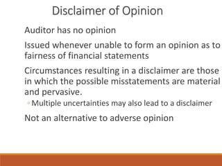 Disclaimer of Opinion
Auditor has no opinion
Issued whenever unable to form an opinion as to
fairness of financial statements
Circumstances resulting in a disclaimer are those
in which the possible misstatements are material
and pervasive.
◦ Multiple uncertainties may also lead to a disclaimer
Not an alternative to adverse opinion
 