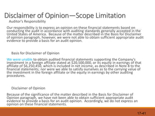 17-41
Disclaimer of Opinion—Scope Limitation
Auditor’s Responsibility
Our responsibility is to express an opinion on these financial statements based on
conducting the audit in accordance with auditing standards generally accepted in the
United States of America. Because of the matter described in the Basis for Disclaimer
of opinion paragraph, however, we were not able to obtain sufficient appropriate audit
evidence to provide a basis for an audit opinion.
Basis for Disclaimer of Opinion
We were unable to obtain audited financial statements supporting the Company's
investment in a foreign affiliate stated at $20,500,000, or its equity in earnings of that
affiliate of $6,250,450, which is included in net income, as described in Note 8 to the
financial statements; nor were we able to satisfy ourselves as to the carrying value of
the investment in the foreign affiliate or the equity in earnings by other auditing
procedures.
Disclaimer of Opinion
Because of the significance of the matter described in the Basis for Disclaimer of
Opinion paragraph, we have not been able to obtain sufficient appropriate audit
evidence to provide a basis for an audit opinion. Accordingly, we do not express an
opinion on these financial statements.
 