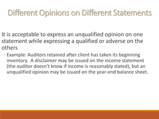 Different Opinions on Different Statements
It is acceptable to express an unqualified opinion on one
statement while expressing a qualified or adverse on the
others
◦ Example: Auditors retained after client has taken its beginning
inventory. A disclaimer may be issued on the income statement
(the auditor doesn't know if income is reasonably stated), but an
unqualified opinion may be issued on the year-end balance sheet.
 