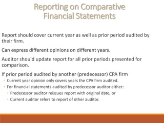 Reporting on Comparative
Financial Statements
Report should cover current year as well as prior period audited by
their firm.
Can express different opinions on different years.
Auditor should update report for all prior periods presented for
comparison.
If prior period audited by another (predecessor) CPA firm
◦ Current year opinion only covers years the CPA firm audited.
◦ For financial statements audited by predecessor auditor either:
◦ Predecessor auditor reissues report with original date, or
◦ Current auditor refers to report of other auditor.
 