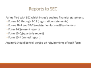Reports to SEC
Forms filed with SEC which include audited financial statements
◦ Forms S-1 through S-11 (registration statements)
◦ Forms SB-1 and SB-2 (registration for small businesses)
◦ Form 8-K (current report)
◦ Form 10-Q (quarterly report)
◦ Form 10-K (annual report)
Auditors should be well versed on requirements of each form
 