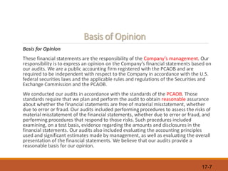 17-7
Basis of Opinion
Basis for Opinion
These financial statements are the responsibility of the Company’s management. Our
responsibility is to express an opinion on the Company’s financial statements based on
our audits. We are a public accounting firm registered with the PCAOB and are
required to be independent with respect to the Company in accordance with the U.S.
federal securities laws and the applicable rules and regulations of the Securities and
Exchange Commission and the PCAOB.
We conducted our audits in accordance with the standards of the PCAOB. Those
standards require that we plan and perform the audit to obtain reasonable assurance
about whether the financial statements are free of material misstatement, whether
due to error or fraud. Our audits included performing procedures to assess the risks of
material misstatement of the financial statements, whether due to error or fraud, and
performing procedures that respond to those risks. Such procedures included
examining, on a test basis, evidence regarding the amounts and disclosures in the
financial statements. Our audits also included evaluating the accounting principles
used and significant estimates made by management, as well as evaluating the overall
presentation of the financial statements. We believe that our audits provide a
reasonable basis for our opinion.
 