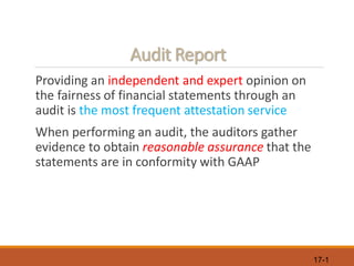17-1
Audit Report
Providing an independent and expert opinion on
the fairness of financial statements through an
audit is the most frequent attestation service
When performing an audit, the auditors gather
evidence to obtain reasonable assurance that the
statements are in conformity with GAAP
 
