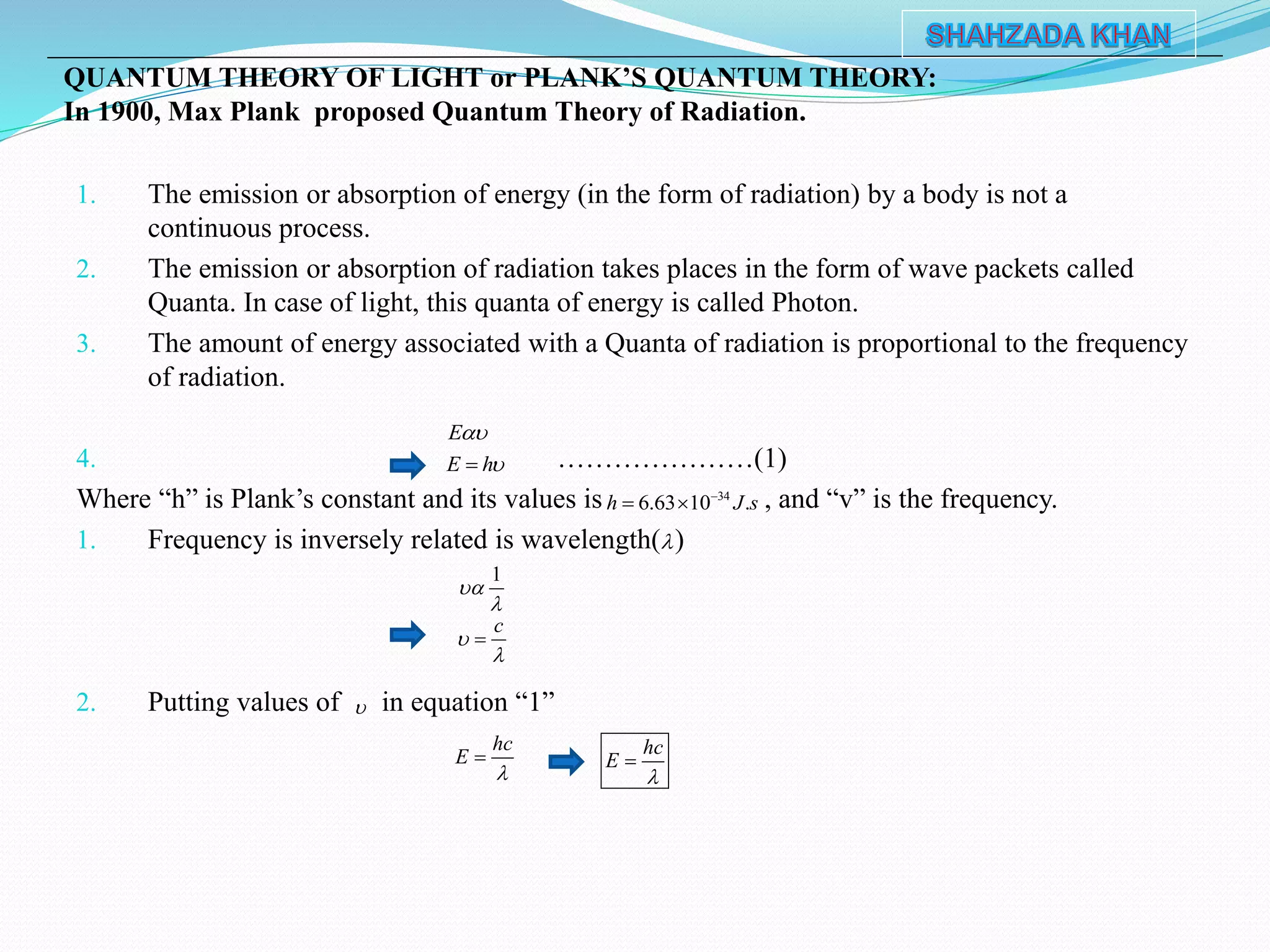 1. The emission or absorption of energy (in the form of radiation) by a body is not a
continuous process.
2. The emission or absorption of radiation takes places in the form of wave packets called
Quanta. In case of light, this quanta of energy is called Photon.
3. The amount of energy associated with a Quanta of radiation is proportional to the frequency
of radiation.
4. …………………(1)
Where “h” is Plank’s constant and its values is , and “v” is the frequency.
1. Frequency is inversely related is wavelength( )
2. Putting values of in equation “1”
QUANTUM THEORY OF LIGHT or PLANK’S QUANTUM THEORY:
In 1900, Max Plank proposed Quantum Theory of Radiation.
34
6.63 10 .h J s
 
E
E h

1


c




hc
E

 hc
E


 