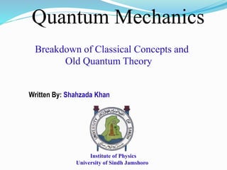 Quantum Mechanics
Breakdown of Classical Concepts and
Old Quantum Theory
Written By: Shahzada Khan
Institute of Physics
University of Sindh Jamshoro
 