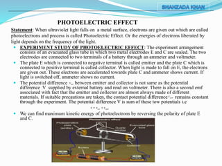 Statement: When ultraviolet light falls on a metal surface, electrons are given out which are called
photoelectrons and process is called Photoelectric Effect. Or the energies of electrons liberated by
light depends on the frequency of the light.
 EXPERIMENT STUDY OF PHOTOELECTRIC EFFECT: The experiment arrangement
consists of an evacuated glass tube in which two metal electrodes E and C are sealed. The two
electrodes are connected to two terminals of a battery through an ammeter and voltmeter.
 The plate E which is connected to negative terminal is called emitter and the plate C which is
connected to positive terminal is called collector. When light is made to fall on E, the electrons
are given out. These electrons are accelerated towards plate C and ammeter shows current. If
light is switched off, ammeter shows no current.
 The potential difference between emitter and collector is not same as the potential
difference V supplied by external battery and read on voltmeter. There is also a second emf
associated with fact that the emitter and collector are almost always made of different
materials. If suitable precautions are taken, the contact potential difference remains constant
through the experiment. The potential difference V is sum of these tow potentials i.e
 We can find maximum kinetic energy of photoelectrons by reversing the polarity of plate E
and C.
PHOTOELECTRIC EFFECT
ext cpdv v v 
cpdv
extv
 