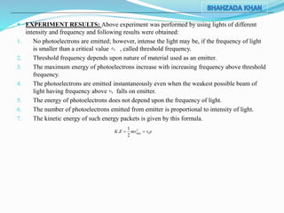  EXPERIMENT RESULTS: Above experiment was performed by using lights of different
intensity and frequency and following results were obtained:
1. No photoelectrons are emitted; however, intense the light may be, if the frequency of light
is smaller than a critical value , called threshold frequency.
2. Threshold frequency depends upon nature of material used as an emitter.
3. The maximum energy of photoelectrons increase with increasing frequency above threshold
frequency.
4. The photoelectrons are emitted instantaneously even when the weakest possible beam of
light having frequency above falls on emitter.
5. The energy of photoelectrons does not depend upon the frequency of light.
6. The number of photoelectrons emitted from emitter is proportional to intensity of light.
7. The kinetic energy of such energy packets is given by this formula.
2
max 0
1
.
2
K E mv v e 
0
0
 
