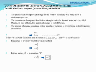 1. The emission or absorption of energy (in the form of radiation) by a body is not a
continuous process.
2. The emission or absorption of radiation takes places in the form of wave packets called
Quanta. In case of light, this quanta of energy is called Photon.
3. The amount of energy associated with a Quanta of radiation is proportional to the frequency
of radiation.
4. …………………(1)
Where “h” is Plank’s constant and its values is , and “v” is the frequency.
1. Frequency is inversely related is wavelength( )
2. Putting values of in equation “1”
QUANTUM THEORY OF LIGHT or PLANK’S QUANTUM THEORY:
In 1900, Max Plank proposed Quantum Theory of Radiation.
34
6.63 10 .h J s
 
E
E h

1


c




hc
E

 hc
E


 