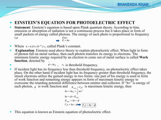  EINSTEIN’S EQUATION FOR PHOTOELECTRIC EFFECT
 Statement: Einstein’s equation is based upon Plank quantum theory. According to him,
emission or absorption of radiation is not a continuous process but it takes place in form of
small packets of energy called photons. The energy of each photo is proportional to frequency
i.e
 Where , called Plank’s constant.
 Explanation: Einstein used above theory to explain photoelectric effect. When light in form
of photon fall on metal surface, then each photon transfers its energy to electrons. The
minimum kinetic energy required by an electron to come out of metal surface is called Work
function, denoted by .
 , is threshold frequency.
 If incident light has its frequency less than threshold frequency, no photoelectric effect takes
place. On the other hand if incident light has its frequency greater than threshold frequency, the
struck electrons utilize the gained energy in two forms: one part of his energy is used in form
of work function and remaining energy appears in form of maximum kinetic energy to
overcome the retarding potential difference between emitter and collector. If “hv” is energy of
each photon, is work function and is maximum kinetic energy, then
 This equation is known as Einstein equation of photoelectric effect.
E
E h
34
6.63 10 .h J s
 
0h  0
 max 0K V e
2
0
1
2
h h mv  
maxh K  
maxK h  
oV e h   oV e h  
 