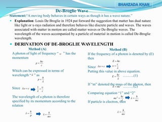 De-Broglie Wave
Statement:“A moving body behaves in certain ways as though it has a wave nature.”
 Explanation: Louis De Broglie in 1924 put forward the suggestion that matter has dual nature
like light or x-rays radiation and therefore behaves like discrete particle and waves. The waves
associated with matter in motion are called matter waves or De-Broglie waves. The
wavelength of the waves accompanied by a particle of material in motion is called De-Broglie
wavelength.
 DERIVATION OF DE-BROGLIE WAVELENGTH
Method (A)
A photon of light of frequency “ ” has the
momentum
Which can be expressed in terms of
wavelength “ ” as
Since
The wavelength of a photon is therefore
specified by its momentum according to the
relation
Method (B)
If the frequency of a photon is denoted by (E)
then
Since
Putting this value in above equation.
If “m” denoted the mass of the photon, then
Comparing equation “1” and “2”
If particle is electron, then

h
p
c



h
p


c  1
c



h
p
  h
mv
 
E h
c 
c



hc
E

 ………(1)
2
E mc ………(2)
2 hc
mc


h
mc
 
h
mv
 
 