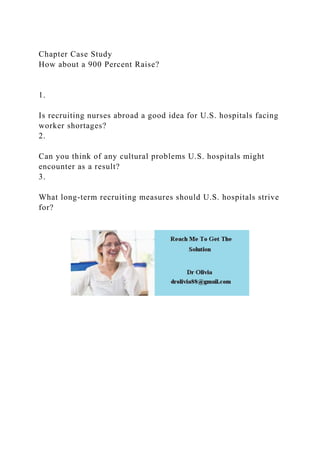 Chapter Case Study
How about a 900 Percent Raise?
1.
Is recruiting nurses abroad a good idea for U.S. hospitals facing
worker shortages?
2.
Can you think of any cultural problems U.S. hospitals might
encounter as a result?
3.
What long-term recruiting measures should U.S. hospitals strive
for?
 
