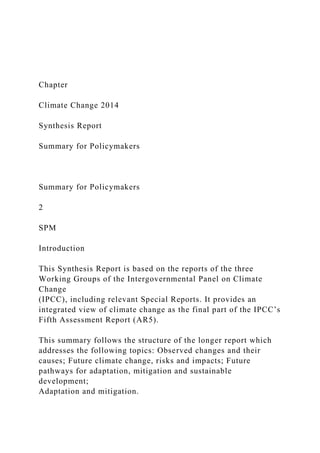 Chapter
Climate Change 2014
Synthesis Report
Summary for Policymakers
Summary for Policymakers
2
SPM
Introduction
This Synthesis Report is based on the reports of the three
Working Groups of the Intergovernmental Panel on Climate
Change
(IPCC), including relevant Special Reports. It provides an
integrated view of climate change as the final part of the IPCC’s
Fifth Assessment Report (AR5).
This summary follows the structure of the longer report which
addresses the following topics: Observed changes and their
causes; Future climate change, risks and impacts; Future
pathways for adaptation, mitigation and sustainable
development;
Adaptation and mitigation.
 