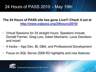 Delivering high quality, up-to-date, technical content, presentations, and other educational material for professional developmentPASS Latest NewsMicrosoft Kicking Off SQL Server 2008 R2 Launch Tour Starting with the European Conference, PASS is partnering with Microsoft to bring 50 regional SQL Server 2008 R2-focused events world wide. More information on our R2 launch pagePASS Summit 2010 Online?Would you be interested in attending a live online track at PASS Summit if you couldn’t attend in person? Learn more and post your comments on the PASS blog.24 Hours of PASS24 Hours of PASS is bringing an exceptional lineup of SQL Server and BI experts from around the world to your computer in 24 back-to-back webcasts starting at 12:00 GMT (UTC) on May 19. 