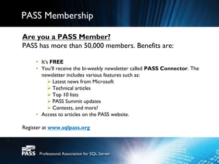 PASS Membership

Are you a PASS Member?
PASS has more than 50,000 members. Benefits are:

     • It’s FREE
     • You’ll receive the bi-weekly newsletter called PASS Connector. The
       newsletter includes various features such as:
            Latest news from Microsoft
            Technical articles
            Top 10 lists
            PASS Summit updates
            Contests, and more!
     • Access to articles on the PASS website.

Register at www.sqlpass.org
 