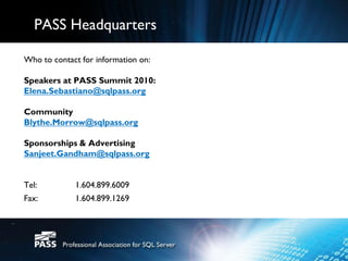 PASS Headquarters

Who to contact for information on:

Speakers at PASS Summit 2010:
Elena.Sebastiano@sqlpass.org

Community
Blythe.Morrow@sqlpass.org

Sponsorships & Advertising
Sanjeet.Gandham@sqlpass.org


Tel:         1.604.899.6009
Fax:         1.604.899.1269
 