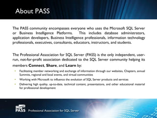 About PASS

The PASS community encompasses everyone who uses the Microsoft SQL Server
or Business Intelligence Platforms.        This includes database administrators,
application developers, Business Intelligence professionals, information technology
professionals, executives, consultants, educators, instructors, and students.


The Professional Association for SQL Server (PASS) is the only independent, user-
run, not-for-profit association dedicated to the SQL Server community helping its
members Connect, Share, and Learn by:
 •   Facilitating member networking and exchange of information through our websites, Chapters, annual
     Summits, regional and local events, and virtual communities
 •   Working with Microsoft to influence the evolution of SQL Server products and services
 •   Delivering high quality, up-to-date, technical content, presentations, and other educational material
     for professional development
 