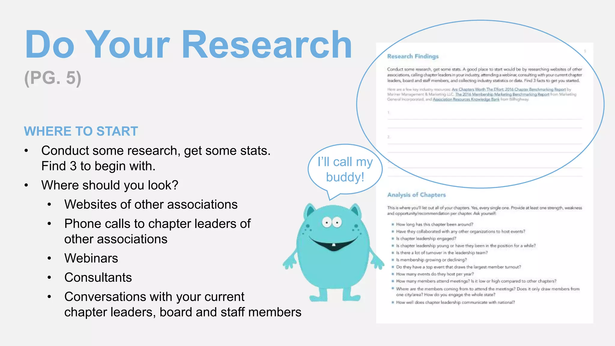 Do Your Research
(PG. 5)
WHERE TO START
• Conduct some research, get some stats.
Find 3 to begin with.
• Where should you look?
• Websites of other associations
• Phone calls to chapter leaders of
other associations
• Webinars
• Consultants
• Conversations with your current
chapter leaders, board and staff members
I’ll call my
buddy!
 