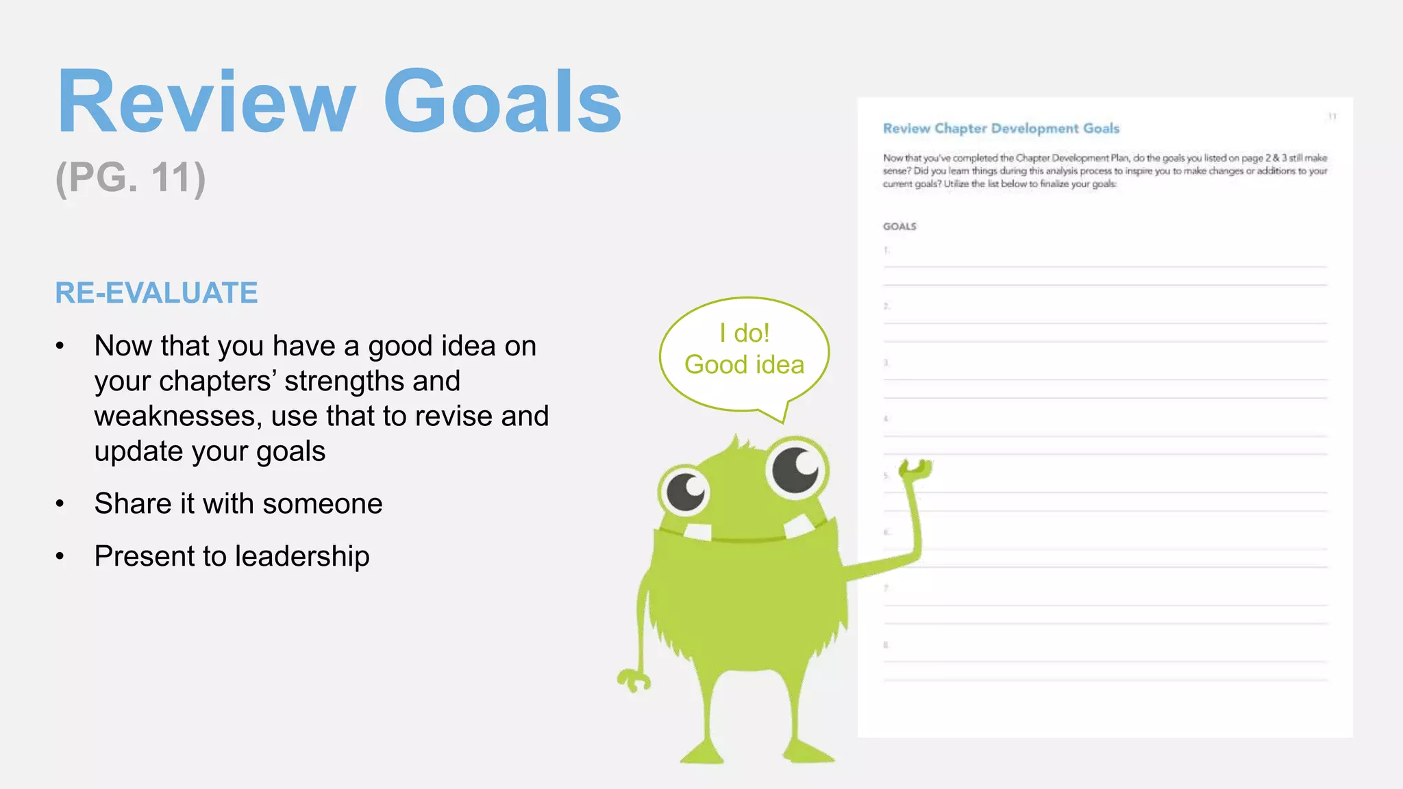 Review Goals
(PG. 11)
RE-EVALUATE
• Now that you have a good idea on
your chapters’ strengths and
weaknesses, use that to revise and
update your goals
• Share it with someone
• Present to leadership
I do!
Good idea
 