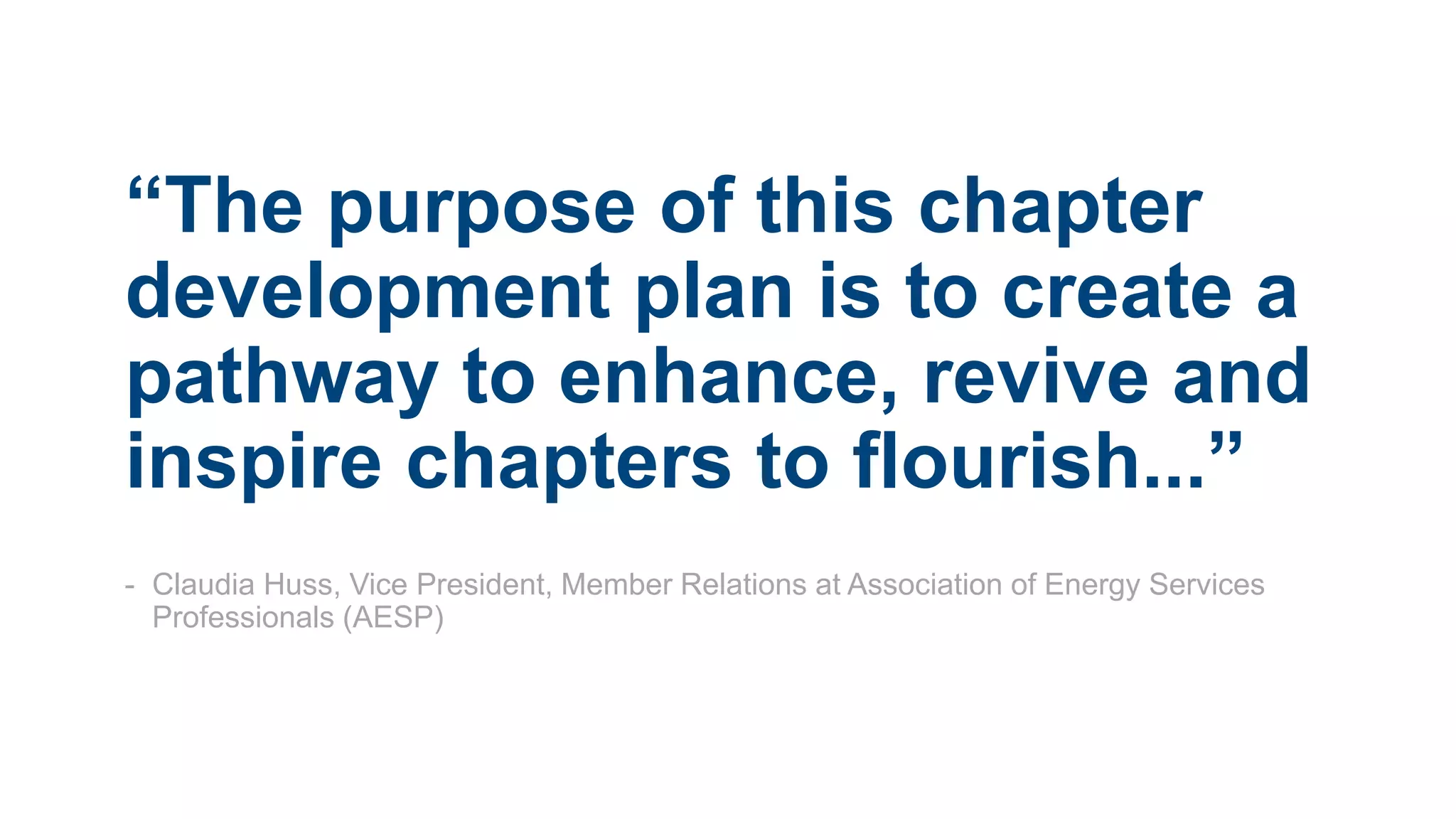 “The purpose of this chapter
development plan is to create a
pathway to enhance, revive and
inspire chapters to flourish...”
- Claudia Huss, Vice President, Member Relations at Association of Energy Services
Professionals (AESP)
 