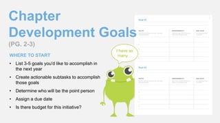 Chapter
Development Goals
(PG. 2-3)
WHERE TO START
• List 3-5 goals you'd like to accomplish in
the next year
• Create actionable subtasks to accomplish
those goals
• Determine who will be the point person
• Assign a due date
• Is there budget for this initiative?
I have so
many…
 