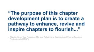 “The purpose of this chapter
development plan is to create a
pathway to enhance, revive and
inspire chapters to flourish...”
- Claudia Huss, Vice President, Member Relations at Association of Energy Services
Professionals (AESP)
 