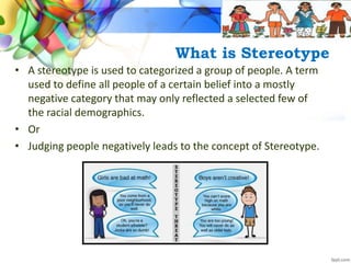 What is Stereotype
• A stereotype is used to categorized a group of people. A term
used to define all people of a certain belief into a mostly
negative category that may only reflected a selected few of
the racial demographics.
• Or
• Judging people negatively leads to the concept of Stereotype.
 