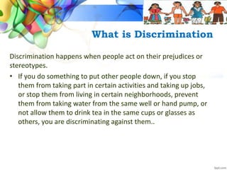 What is Discrimination
Discrimination happens when people act on their prejudices or
stereotypes.
• If you do something to put other people down, if you stop
them from taking part in certain activities and taking up jobs,
or stop them from living in certain neighborhoods, prevent
them from taking water from the same well or hand pump, or
not allow them to drink tea in the same cups or glasses as
others, you are discriminating against them..
 