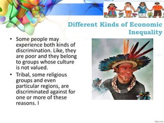 Different Kinds of Economic
Inequality
• Some people may
experience both kinds of
discrimination. Like, they
are poor and they belong
to groups whose culture
is not valued.
• Tribal, some religious
groups and even
particular regions, are
discriminated against for
one or more of these
reasons. I
 