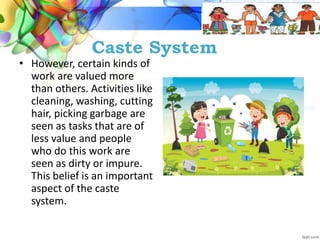 Caste System
• However, certain kinds of
work are valued more
than others. Activities like
cleaning, washing, cutting
hair, picking garbage are
seen as tasks that are of
less value and people
who do this work are
seen as dirty or impure.
This belief is an important
aspect of the caste
system.
 
