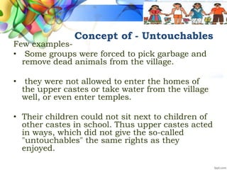 Concept of - Untouchables
Few examples-
• Some groups were forced to pick garbage and
remove dead animals from the village.
• they were not allowed to enter the homes of
the upper castes or take water from the village
well, or even enter temples.
• Their children could not sit next to children of
other castes in school. Thus upper castes acted
in ways, which did not give the so-called
"untouchables" the same rights as they
enjoyed.
 