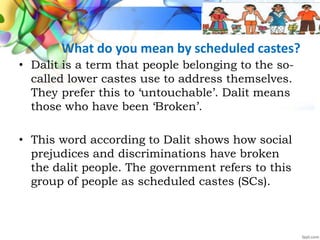 What do you mean by scheduled castes?
• Dalit is a term that people belonging to the so-
called lower castes use to address themselves.
They prefer this to ‘untouchable’. Dalit means
those who have been ‘Broken’.
• This word according to Dalit shows how social
prejudices and discriminations have broken
the dalit people. The government refers to this
group of people as scheduled castes (SCs).
 