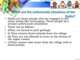 What are the unfortunate situations of the
Dalits?
• Dalits are those people who are engaged in the
mean works like scavenging. These people face
several unfortunate situations:
• These are as follows:
• i)They are forced to pick garbage.
• ii) They remove dead animals from the village.
• iii) They are not allowed to enter at the homes of
the upper castes.
• iv)They cannot take water from the village well or
hand pumps.
 
