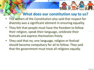 What does our constitution say to us?
• The writers of the Constitution also said that respect for
diversity was a significant element in ensuring equality.
• They felt that people must have the freedom to follow
their religion, speak their language, celebrate their
festivals and express themselves freely.
• They said that no, one language, religion or festival
should become compulsory for all to follow. They said
that the government must treat all religions equally.
 