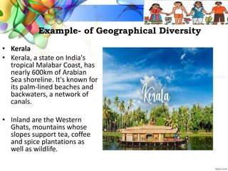 Example- of Geographical Diversity
• Kerala
• Kerala, a state on India's
tropical Malabar Coast, has
nearly 600km of Arabian
Sea shoreline. It's known for
its palm-lined beaches and
backwaters, a network of
canals.
• Inland are the Western
Ghats, mountains whose
slopes support tea, coffee
and spice plantations as
well as wildlife.
 