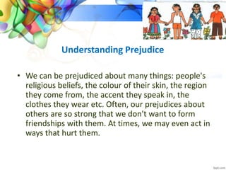 Understanding Prejudice
• We can be prejudiced about many things: people's
religious beliefs, the colour of their skin, the region
they come from, the accent they speak in, the
clothes they wear etc. Often, our prejudices about
others are so strong that we don't want to form
friendships with them. At times, we may even act in
ways that hurt them.
 