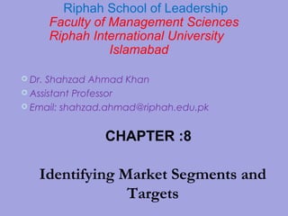 Dr. Shahzad Ahmad Khan
 Assistant Professor
 Email: shahzad.ahmad@riphah.edu.pk
Riphah School of Leadership
Faculty of Management Sciences
Riphah International University
Islamabad
CHAPTER :8
Identifying Market Segments and
Targets
 