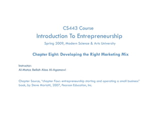 CS443 Course
            Introduction To Entrepreneurship
                                 p         p
                   Spring 2009, Modern Science & Arts University

          Chapter Eight: Developing the Right Marketing Mix

Instructor:
Al-Motaz Bellah Alaa Al-Agamawi


Chapter Source, “chapter Four: entrepreneurship starting and operating a small business”
book, by Steve Mariotti, 2007, Pearson Education, Inc.

             Developing the Right Marketing Mix   Chapter 8   By: Motaz Al-Agamawi
 