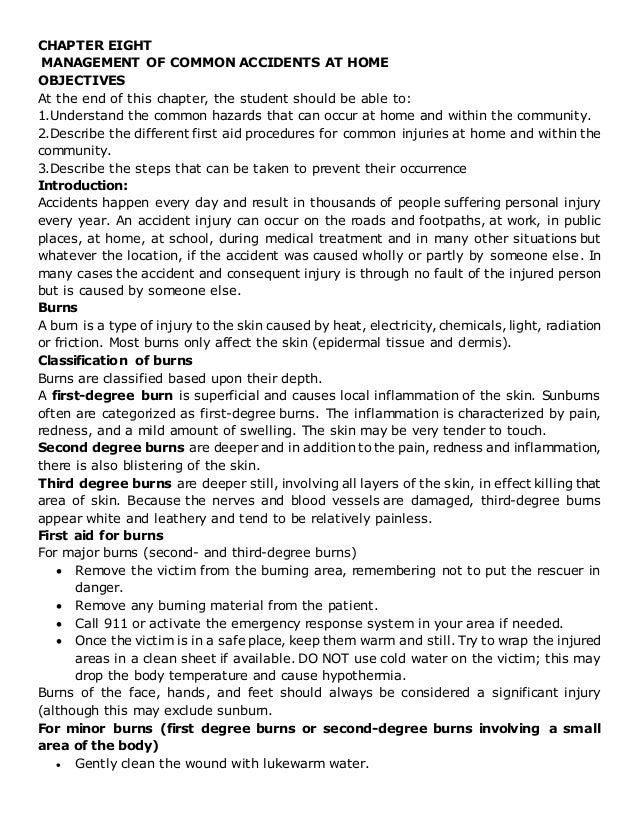 CHAPTER EIGHT
MANAGEMENT OF COMMON ACCIDENTS AT HOME
OBJECTIVES
At the end of this chapter, the student should be able to:
1.Understand the common hazards that can occur at home and within the community.
2.Describe the different first aid procedures for common injuries at home and within the
community.
3.Describe the steps that can be taken to prevent their occurrence
Introduction:
Accidents happen every day and result in thousands of people suffering personal injury
every year. An accident injury can occur on the roads and footpaths, at work, in public
places, at home, at school, during medical treatment and in many other situations but
whatever the location, if the accident was caused wholly or partly by someone else. In
many cases the accident and consequent injury is through no fault of the injured person
but is caused by someone else.
Burns
A burn is a type of injury to the skin caused by heat, electricity, chemicals, light, radiation
or friction. Most burns only affect the skin (epidermal tissue and dermis).
Classification of burns
Burns are classified based upon their depth.
A first-degree burn is superficial and causes local inflammation of the skin. Sunburns
often are categorized as first-degree burns. The inflammation is characterized by pain,
redness, and a mild amount of swelling. The skin may be very tender to touch.
Second degree burns are deeper and in addition to the pain, redness and inflammation,
there is also blistering of the skin.
Third degree burns are deeper still, involving all layers of the skin, in effect killing that
area of skin. Because the nerves and blood vessels are damaged, third-degree burns
appear white and leathery and tend to be relatively painless.
First aid for burns
For major burns (second- and third-degree burns)
 Remove the victim from the burning area, remembering not to put the rescuer in
danger.
 Remove any burning material from the patient.
 Call 911 or activate the emergency response system in your area if needed.
 Once the victim is in a safe place, keep them warm and still. Try to wrap the injured
areas in a clean sheet if available. DO NOT use cold water on the victim; this may
drop the body temperature and cause hypothermia.
Burns of the face, hands, and feet should always be considered a significant injury
(although this may exclude sunburn.
For minor burns (first degree burns or second-degree burns involving a small
area of the body)
 Gently clean the wound with lukewarm water.
 