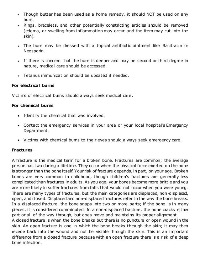  Though butter has been used as a home remedy, it should NOT be used on any
burn.
 Rings, bracelets, and other potentially constricting articles should be removed
(edema, or swelling from inflammation may occur and the item may cut into the
skin).
 The burn may be dressed with a topical antibiotic ointment like Bacitracin or
Neosporin.
 If there is concern that the burn is deeper and may be second or third degree in
nature, medical care should be accessed.
 Tetanus immunization should be updated if needed.
For electrical burns
Victims of electrical burns should always seek medical care.
For chemical burns
 Identify the chemical that was involved.
 Contact the emergency services in your area or your local hospital's Emergency
Department.
 Victims with chemical burns to their eyes should always seek emergency care.
Fractures
A fracture is the medical term for a broken bone. Fractures are common; the average
person has two during a lifetime. They occur when the physical force exerted on the bone
is stronger than the bone itself. Yourrisk of fracture depends, in part, on your age. Broken
bones are very common in childhood, though children's fractures are generally less
complicated than fractures in adults. As you age, your bones become more brittle and you
are more likely to suffer fractures from falls that would not occur when you were young.
There are many types of fractures, but the main categories are displaced, non-displaced,
open, and closed. Displaced and non-displaced fractures refer to the way the bone breaks.
In a displaced fracture, the bone snaps into two or more parts; if the bone is in many
pieces, it is considered comminuted. In a non-displaced fracture, the bone cracks either
part or all of the way through, but does move and maintains its proper alignment.
A closed fracture is when the bone breaks but there is no puncture or open wound in the
skin. An open fracture is one in which the bone breaks through the skin; it may then
recede back into the wound and not be visible through the skin. This is an important
difference from a closed fracture because with an open fracture there is a risk of a deep
bone infection.
 
