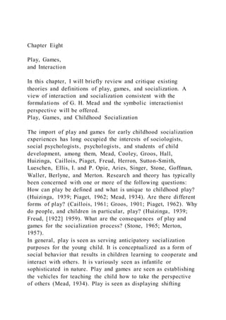 Chapter Eight
Play, Games,
and Interaction
In this chapter, I will briefly review and critique existing
theories and definitions of play, games, and socialization. A
view of interaction and socialization consistent with the
formulations of G. H. Mead and the symbolic interactionist
perspective will be offered.
Play, Games, and Childhood Socialization
The import of play and games for early childhood socialization
experiences has long occupied the interests of sociologists,
social psychologists, psychologists, and students of child
development, among them, Mead, Cooley, Groos, Hall,
Huizinga, Caillois, Piaget, Freud, Herron, Sutton-Smith,
Lueschen, Ellis, I. and P. Opie, Aries, Singer, Stone, Goffman,
Waller, Berlyne, and Merton. Research and theory has typically
been concerned with one or more of the following questions:
How can play be defined and what is unique to childhood play?
(Huizinga, 1939; Piaget, 1962; Mead, 1934). Are there different
forms of play? (Caillois, 1961; Groos, 1901; Piaget, 1962). Why
do people, and children in particular, play? (Huizinga, 1939;
Freud, [1922] 1959). What are the consequences of play and
games for the socialization process? (Stone, 1965; Merton,
1957).
In general, play is seen as serving anticipatory socialization
purposes for the young child. It is conceptualized as a form of
social behavior that results in children learning to cooperate and
interact with others. It is variously seen as infantile or
sophisticated in nature. Play and games are seen as establishing
the vehicles for teaching the child how to take the perspective
of others (Mead, 1934). Play is seen as displaying shifting
 