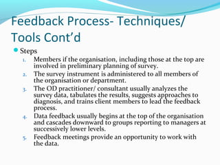 Feedback Process- Techniques/
Tools Cont’d
Steps
1. Members if the organisation, including those at the top are
involved in preliminary planning of survey.
2. The survey instrument is administered to all members of
the organisation or department.
3. The OD practitioner/ consultant usually analyzes the
survey data, tabulates the results, suggests approaches to
diagnosis, and trains client members to lead the feedback
process.
4. Data feedback usually begins at the top of the organisation
and cascades downward to groups reporting to managers at
successively lower levels.
5. Feedback meetings provide an opportunity to work with
the data.
 