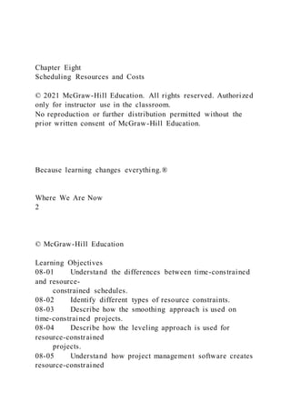 Chapter Eight
Scheduling Resources and Costs
© 2021 McGraw-Hill Education. All rights reserved. Authorized
only for instructor use in the classroom.
No reproduction or further distribution permitted without the
prior written consent of McGraw-Hill Education.
Because learning changes everything.®
Where We Are Now
2
© McGraw-Hill Education
Learning Objectives
08-01 Understand the differences between time-constrained
and resource-
constrained schedules.
08-02 Identify different types of resource constraints.
08-03 Describe how the smoothing approach is used on
time-constrained projects.
08-04 Describe how the leveling approach is used for
resource-constrained
projects.
08-05 Understand how project management software creates
resource-constrained
 