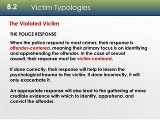 8.2 Victim Typologies
The Violated Victim
THE POLICE RESPONSE
When the police respond to most crimes, their response is
offender-centered, meaning their primary focus is on identifying
and apprehending the offender. In the case of sexual
assault, their response must be victim-centered.
If done correctly, their response will help to lessen the
psychological trauma to the victim. If done incorrectly, it will
only exacerbate it.
An appropriate response will also lead to the gathering of more
credible evidence with which to identify, apprehend, and
convict the offender.
 