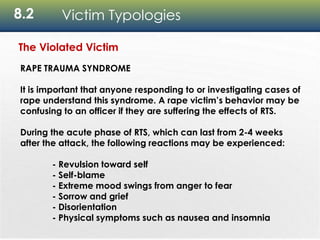 8.2 Victim Typologies
The Violated Victim
RAPE TRAUMA SYNDROME
It is important that anyone responding to or investigating cases of
rape understand this syndrome. A rape victim’s behavior may be
confusing to an officer if they are suffering the effects of RTS.
During the acute phase of RTS, which can last from 2-4 weeks
after the attack, the following reactions may be experienced:
- Revulsion toward self
- Self-blame
- Extreme mood swings from anger to fear
- Sorrow and grief
- Disorientation
- Physical symptoms such as nausea and insomnia
 