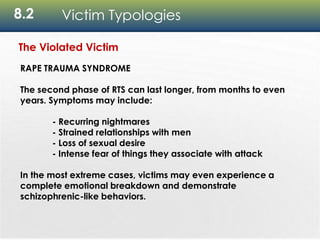8.2 Victim Typologies
The Violated Victim
RAPE TRAUMA SYNDROME
The second phase of RTS can last longer, from months to even
years. Symptoms may include:
- Recurring nightmares
- Strained relationships with men
- Loss of sexual desire
- Intense fear of things they associate with attack
In the most extreme cases, victims may even experience a
complete emotional breakdown and demonstrate
schizophrenic-like behaviors.
 