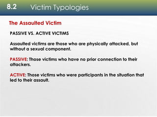 8.2 Victim Typologies
The Assaulted Victim
PASSIVE VS. ACTIVE VICTIMS
Assaulted victims are those who are physically attacked, but
without a sexual component.
PASSIVE: Those victims who have no prior connection to their
attackers.
ACTIVE: Those victims who were participants in the situation that
led to their assault.
 