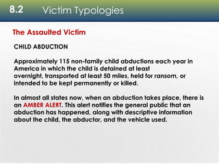 8.2 Victim Typologies
The Assaulted Victim
CHILD ABDUCTION
Approximately 115 non-family child abductions each year in
America in which the child is detained at least
overnight, transported at least 50 miles, held for ransom, or
intended to be kept permanently or killed.
In almost all states now, when an abduction takes place, there is
an AMBER ALERT. This alert notifies the general public that an
abduction has happened, along with descriptive information
about the child, the abductor, and the vehicle used.
 