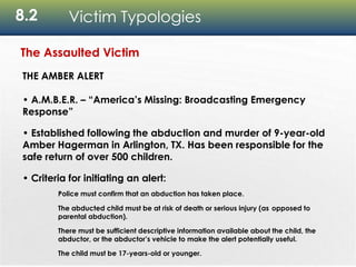 8.2 Victim Typologies
The Assaulted Victim
THE AMBER ALERT
• A.M.B.E.R. – “America’s Missing: Broadcasting Emergency
Response”
• Established following the abduction and murder of 9-year-old
Amber Hagerman in Arlington, TX. Has been responsible for the
safe return of over 500 children.
• Criteria for initiating an alert:
Police must confirm that an abduction has taken place.
The abducted child must be at risk of death or serious injury (as opposed to
parental abduction).
There must be sufficient descriptive information available about the child, the
abductor, or the abductor’s vehicle to make the alert potentially useful.
The child must be 17-years-old or younger.
 