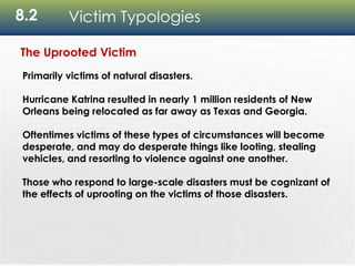 8.2 Victim Typologies
The Uprooted Victim
Primarily victims of natural disasters.
Hurricane Katrina resulted in nearly 1 million residents of New
Orleans being relocated as far away as Texas and Georgia.
Oftentimes victims of these types of circumstances will become
desperate, and may do desperate things like looting, stealing
vehicles, and resorting to violence against one another.
Those who respond to large-scale disasters must be cognizant of
the effects of uprooting on the victims of those disasters.
 